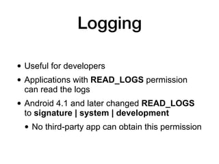 Logging
• Useful for developers
• Applications with READ_LOGS permission
can read the logs
• Android 4.1 and later changed READ_LOGS
to signature | system | development
• No third-party app can obtain this permission
 