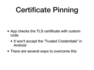 Certiﬁcate Pinning
• App checks the TLS certificate with custom
code
• It won't accept the 'Trusted Credentials" in
Android
• There are several ways to overcome this
 