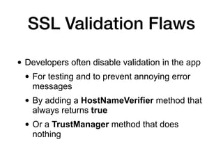 SSL Validation Flaws
• Developers often disable validation in the app
• For testing and to prevent annoying error
messages
• By adding a HostNameVerifier method that
always returns true
• Or a TrustManager method that does
nothing
 