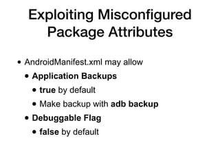 Exploiting Misconﬁgured
Package Attributes
• AndroidManifest.xml may allow
• Application Backups
• true by default
• Make backup with adb backup
• Debuggable Flag
• false by default
 