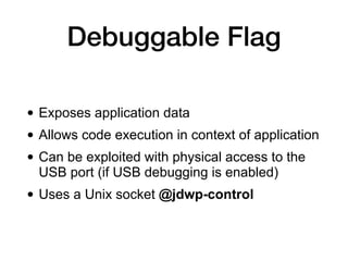 Debuggable Flag
• Exposes application data
• Allows code execution in context of application
• Can be exploited with physical access to the
USB port (if USB debugging is enabled)
• Uses a Unix socket @jdwp-control
 