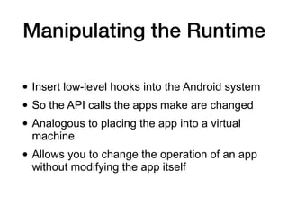 Manipulating the Runtime
• Insert low-level hooks into the Android system
• So the API calls the apps make are changed
• Analogous to placing the app into a virtual
machine
• Allows you to change the operation of an app
without modifying the app itself
 