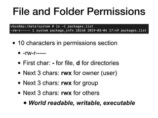 File and Folder Permissions
• 10 characters in permissions section
• -rw-r-----
• First char: - for file, d for directories
• Next 3 chars: rwx for owner (user)
• Next 3 chars: rwx for group
• Next 3 chars: rwx for others
• World readable, writable, executable
 