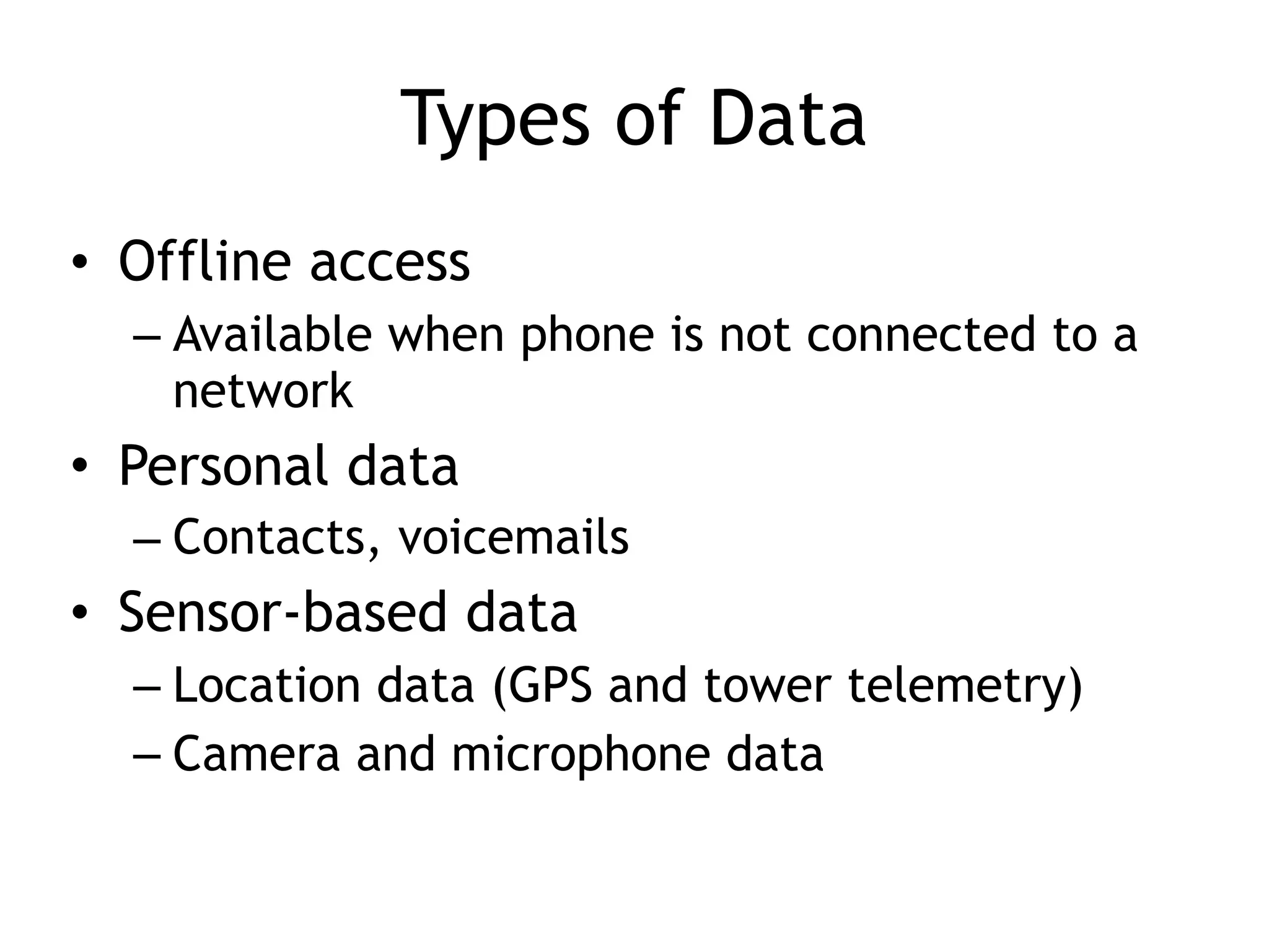 Types of Data
• Offline access
– Available when phone is not connected to a
network
• Personal data
– Contacts, voicemails
• Sensor-based data
– Location data (GPS and tower telemetry)
– Camera and microphone data
 