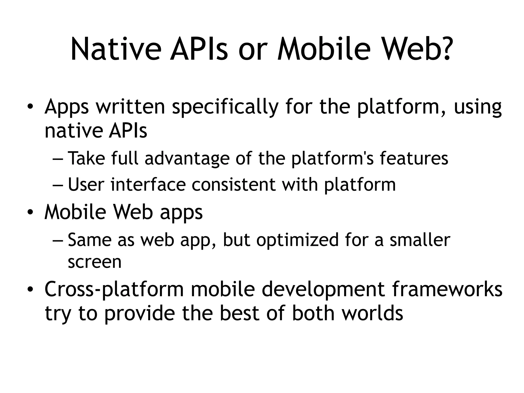 Native APIs or Mobile Web?
• Apps written specifically for the platform, using
native APIs
– Take full advantage of the platform's features
– User interface consistent with platform
• Mobile Web apps
– Same as web app, but optimized for a smaller
screen
• Cross-platform mobile development frameworks
try to provide the best of both worlds
 