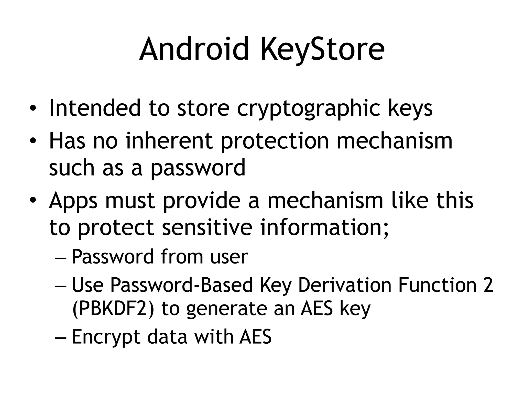 Android KeyStore
• Intended to store cryptographic keys
• Has no inherent protection mechanism
such as a password
• Apps must provide a mechanism like this
to protect sensitive information;
– Password from user
– Use Password-Based Key Derivation Function 2
(PBKDF2) to generate an AES key
– Encrypt data with AES
 