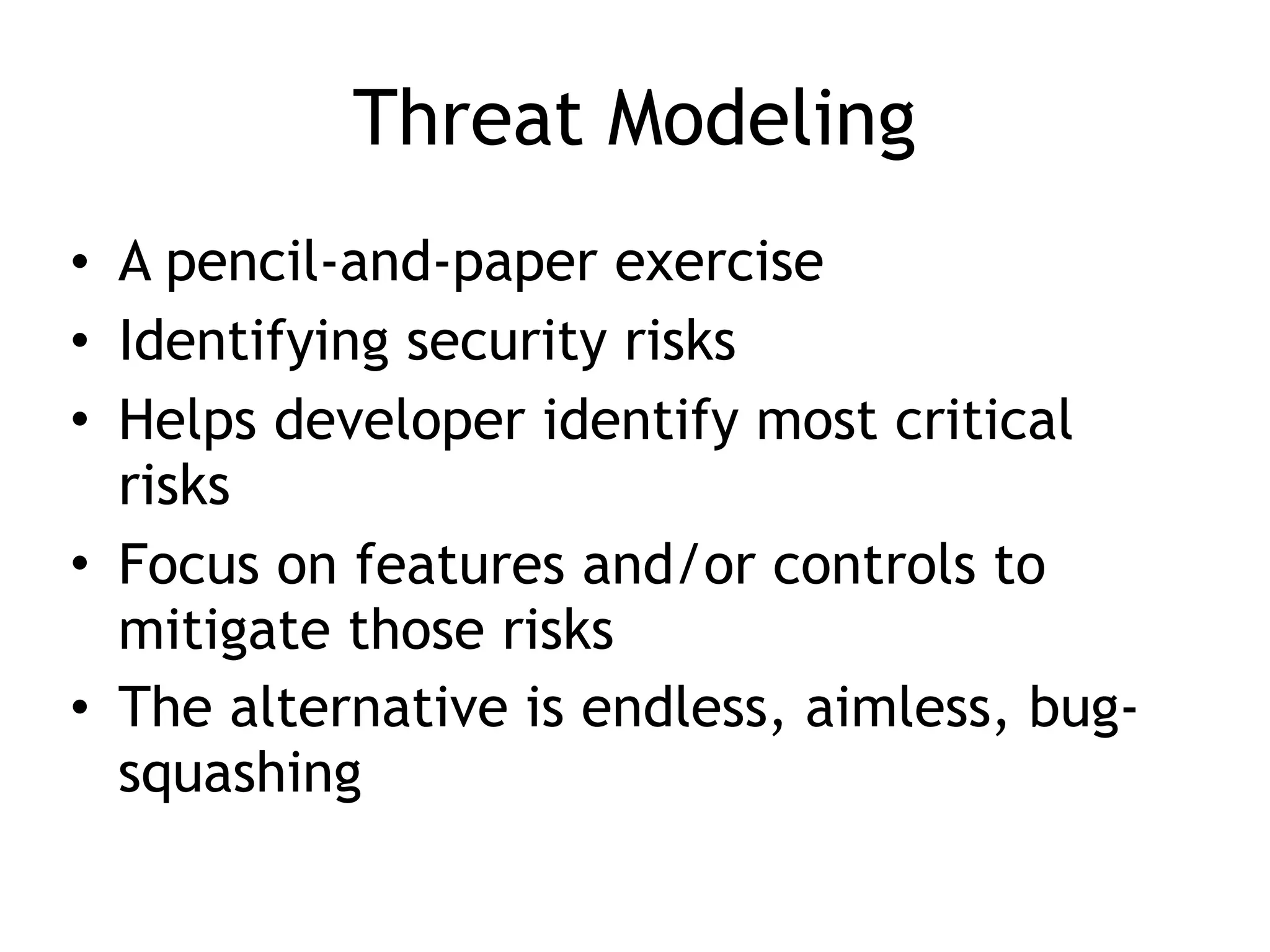 Threat Modeling
• A pencil-and-paper exercise
• Identifying security risks
• Helps developer identify most critical
risks
• Focus on features and/or controls to
mitigate those risks
• The alternative is endless, aimless, bug-
squashing
 