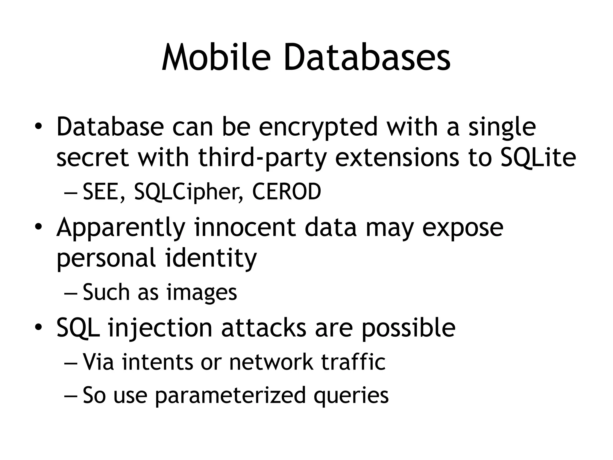 Mobile Databases
• Database can be encrypted with a single
secret with third-party extensions to SQLite
– SEE, SQLCipher, CEROD
• Apparently innocent data may expose
personal identity
– Such as images
• SQL injection attacks are possible
– Via intents or network traffic
– So use parameterized queries
 