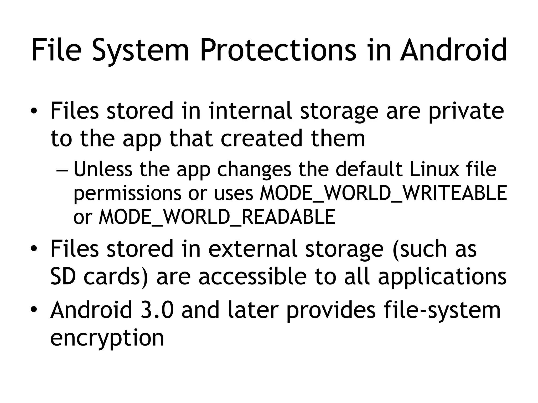 File System Protections in Android
• Files stored in internal storage are private
to the app that created them
– Unless the app changes the default Linux file
permissions or uses MODE_WORLD_WRITEABLE
or MODE_WORLD_READABLE
• Files stored in external storage (such as
SD cards) are accessible to all applications
• Android 3.0 and later provides file-system
encryption
 