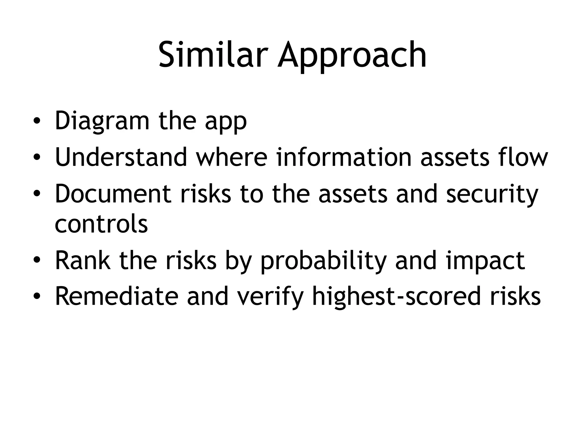 Similar Approach
• Diagram the app
• Understand where information assets flow
• Document risks to the assets and security
controls
• Rank the risks by probability and impact
• Remediate and verify highest-scored risks
 