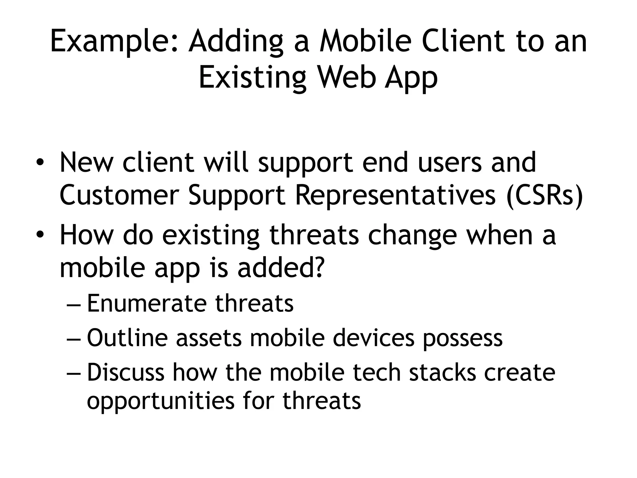 Example: Adding a Mobile Client to an
Existing Web App
• New client will support end users and
Customer Support Representatives (CSRs)
• How do existing threats change when a
mobile app is added?
– Enumerate threats
– Outline assets mobile devices possess
– Discuss how the mobile tech stacks create
opportunities for threats
 