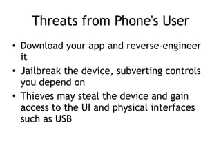 Threats from Phone's User
• Download your app and reverse-engineer
it
• Jailbreak the device, subverting controls
you depend on
• Thieves may steal the device and gain
access to the UI and physical interfaces
such as USB
 
