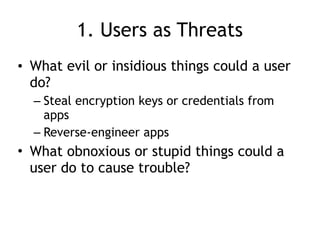 1. Users as Threats
• What evil or insidious things could a user
do?
– Steal encryption keys or credentials from
apps
– Reverse-engineer apps
• What obnoxious or stupid things could a
user do to cause trouble?
 