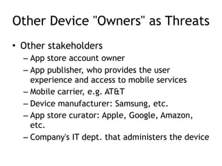 Other Device "Owners" as Threats
• Other stakeholders
– App store account owner
– App publisher, who provides the user
experience and access to mobile services
– Mobile carrier, e.g. AT&T
– Device manufacturer: Samsung, etc.
– App store curator: Apple, Google, Amazon,
etc.
– Company's IT dept. that administers the device
 