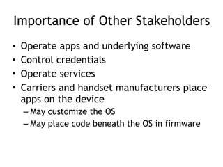 Importance of Other Stakeholders
• Operate apps and underlying software
• Control credentials
• Operate services
• Carriers and handset manufacturers place
apps on the device
– May customize the OS
– May place code beneath the OS in firmware
 