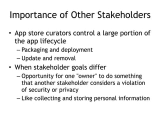 Importance of Other Stakeholders
• App store curators control a large portion of
the app lifecycle
– Packaging and deployment
– Update and removal
• When stakeholder goals differ
– Opportunity for one "owner" to do something
that another stakeholder considers a violation
of security or privacy
– Like collecting and storing personal information
 
