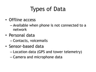 Types of Data
• Offline access
– Available when phone is not connected to a
network
• Personal data
– Contacts, voicemails
• Sensor-based data
– Location data (GPS and tower telemetry)
– Camera and microphone data
 