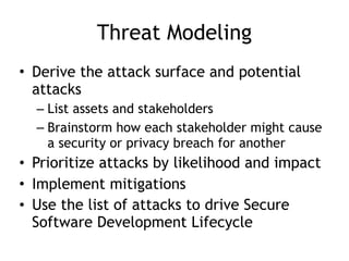 Threat Modeling
• Derive the attack surface and potential
attacks
– List assets and stakeholders
– Brainstorm how each stakeholder might cause
a security or privacy breach for another
• Prioritize attacks by likelihood and impact
• Implement mitigations
• Use the list of attacks to drive Secure
Software Development Lifecycle
 