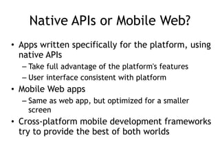 Native APIs or Mobile Web?
• Apps written specifically for the platform, using
native APIs
– Take full advantage of the platform's features
– User interface consistent with platform
• Mobile Web apps
– Same as web app, but optimized for a smaller
screen
• Cross-platform mobile development frameworks
try to provide the best of both worlds
 