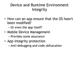 Device and Runtime Environment
Integrity
• How can an app ensure that the OS hasn't
been modified?
– Or even the app itself?
• Mobile Device Management
– Provides some assurance
• App integrity protection
– Anti-debugging and code obfuscation
 