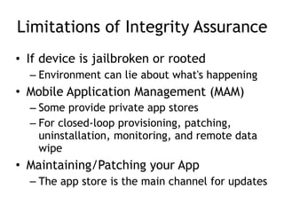 Limitations of Integrity Assurance
• If device is jailbroken or rooted
– Environment can lie about what's happening
• Mobile Application Management (MAM)
– Some provide private app stores
– For closed-loop provisioning, patching,
uninstallation, monitoring, and remote data
wipe
• Maintaining/Patching your App
– The app store is the main channel for updates
 