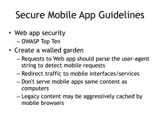 Secure Mobile App Guidelines
• Web app security
– OWASP Top Ten
• Create a walled garden
– Requests to Web app should parse the user-agent
string to detect mobile requests
– Redirect traffic to mobile interfaces/services
– Don't serve mobile apps same content as
computers
– Legacy content may be aggressively cached by
mobile browsers
 