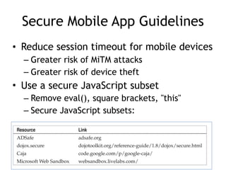 Secure Mobile App Guidelines
• Reduce session timeout for mobile devices
– Greater risk of MiTM attacks
– Greater risk of device theft
• Use a secure JavaScript subset
– Remove eval(), square brackets, "this"
– Secure JavaScript subsets:
 