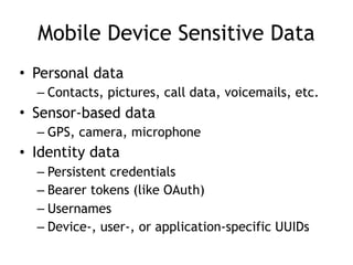 Mobile Device Sensitive Data
• Personal data
– Contacts, pictures, call data, voicemails, etc.
• Sensor-based data
– GPS, camera, microphone
• Identity data
– Persistent credentials
– Bearer tokens (like OAuth)
– Usernames
– Device-, user-, or application-specific UUIDs
 