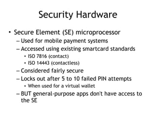 Security Hardware
• Secure Element (SE) microprocessor
– Used for mobile payment systems
– Accessed using existing smartcard standards
• ISO 7816 (contact)
• ISO 14443 (contactless)
– Considered fairly secure
– Locks out after 5 to 10 failed PIN attempts
• When used for a virtual wallet
– BUT general-purpose apps don't have access to
the SE
 