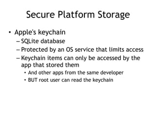 Secure Platform Storage
• Apple's keychain
– SQLite database
– Protected by an OS service that limits access
– Keychain items can only be accessed by the
app that stored them
• And other apps from the same developer
• BUT root user can read the keychain
 