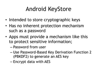 Android KeyStore
• Intended to store cryptographic keys
• Has no inherent protection mechanism
such as a password
• Apps must provide a mechanism like this
to protect sensitive information;
– Password from user
– Use Password-Based Key Derivation Function 2
(PBKDF2) to generate an AES key
– Encrypt data with AES
 