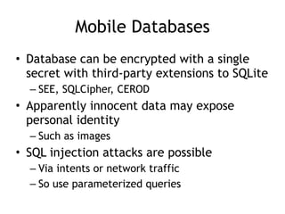 Mobile Databases
• Database can be encrypted with a single
secret with third-party extensions to SQLite
– SEE, SQLCipher, CEROD
• Apparently innocent data may expose
personal identity
– Such as images
• SQL injection attacks are possible
– Via intents or network traffic
– So use parameterized queries
 