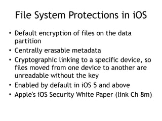 File System Protections in iOS
• Default encryption of files on the data
partition
• Centrally erasable metadata
• Cryptographic linking to a specific device, so
files moved from one device to another are
unreadable without the key
• Enabled by default in iOS 5 and above
• Apple's iOS Security White Paper (link Ch 8m)
 