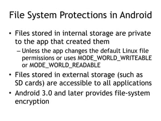 File System Protections in Android
• Files stored in internal storage are private
to the app that created them
– Unless the app changes the default Linux file
permissions or uses MODE_WORLD_WRITEABLE
or MODE_WORLD_READABLE
• Files stored in external storage (such as
SD cards) are accessible to all applications
• Android 3.0 and later provides file-system
encryption
 