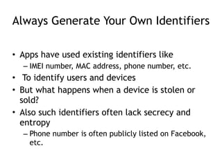 Always Generate Your Own Identifiers
• Apps have used existing identifiers like
– IMEI number, MAC address, phone number, etc.
• To identify users and devices
• But what happens when a device is stolen or
sold?
• Also such identifiers often lack secrecy and
entropy
– Phone number is often publicly listed on Facebook,
etc.
 