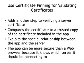 Use Certificate Pinning for Validating
Certificates
• Adds another step to verifying a server
certificate
• Compares the certificate to a trusted copy
of the certificate included in the app
• Exploits the special relationship between
the app and the server
• The app can be more secure than a Web
browser because it knows which server it
should be connecting to
 