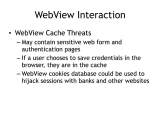 WebView Interaction
• WebView Cache Threats
– May contain sensitive web form and
authentication pages
– If a user chooses to save credentials in the
browser, they are in the cache
– WebView cookies database could be used to
hijack sessions with banks and other websites
 
