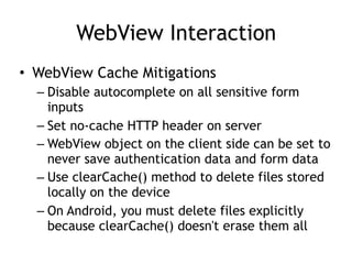 WebView Interaction
• WebView Cache Mitigations
– Disable autocomplete on all sensitive form
inputs
– Set no-cache HTTP header on server
– WebView object on the client side can be set to
never save authentication data and form data
– Use clearCache() method to delete files stored
locally on the device
– On Android, you must delete files explicitly
because clearCache() doesn't erase them all
 