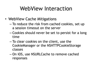 WebView Interaction
• WebView Cache Mitigations
– To reduce the risk from cached cookies, set up
a session timeout on the server
– Cookies should never be set to persist for a long
time
– To clear cookies on the client, use the
CookieManager or the NSHTTPCookieStorage
classes
– On iOS, use NSURLCache to remove cached
responses
 