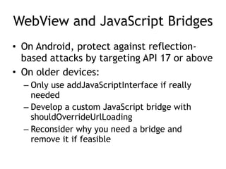 WebView and JavaScript Bridges
• On Android, protect against reflection-
based attacks by targeting API 17 or above
• On older devices:
– Only use addJavaScriptInterface if really
needed
– Develop a custom JavaScript bridge with
shouldOverrideUrlLoading
– Reconsider why you need a bridge and
remove it if feasible
 
