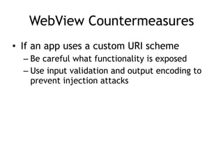 WebView Countermeasures
• If an app uses a custom URI scheme
– Be careful what functionality is exposed
– Use input validation and output encoding to
prevent injection attacks
 