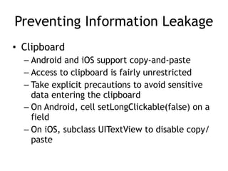 Preventing Information Leakage
• Clipboard
– Android and iOS support copy-and-paste
– Access to clipboard is fairly unrestricted
– Take explicit precautions to avoid sensitive
data entering the clipboard
– On Android, cell setLongClickable(false) on a
field
– On iOS, subclass UITextView to disable copy/
paste
 
