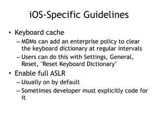 iOS-Specific Guidelines
• Keyboard cache
– MDMs can add an enterprise policy to clear
the keyboard dictionary at regular intervals
– Users can do this with Settings, General,
Reset, "Reset Keyboard Dictionary"
• Enable full ASLR
– Usually on by default
– Sometimes developer must explicitly code for
it
 