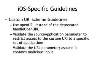 iOS-Specific Guidelines
• Custom URI Scheme Guidelines
– Use openURL instead of the deprecated
handleOpenURL
– Validate the sourceApplication parameter to
restrict access to the custom URI to a specific
set of applications
– Validate the URL parameter; assume it
contains malicious input
 