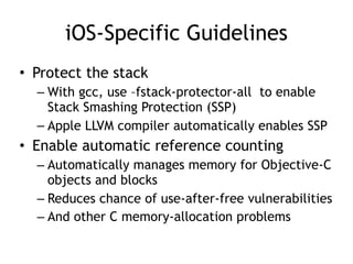 iOS-Specific Guidelines
• Protect the stack
– With gcc, use –fstack-protector-all to enable
Stack Smashing Protection (SSP)
– Apple LLVM compiler automatically enables SSP
• Enable automatic reference counting
– Automatically manages memory for Objective-C
objects and blocks
– Reduces chance of use-after-free vulnerabilities
– And other C memory-allocation problems
 