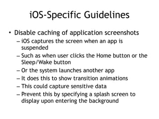 iOS-Specific Guidelines
• Disable caching of application screenshots
– iOS captures the screen when an app is
suspended
– Such as when user clicks the Home button or the
Sleep/Wake button
– Or the system launches another app
– It does this to show transition animations
– This could capture sensitive data
– Prevent this by specifying a splash screen to
display upon entering the background
 