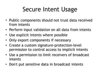 Secure Intent Usage
• Public components should not trust data received
from intents
• Perform input validation on all data from intents
• Use explicit intents where possible
• Only export components if necessary
• Create a custom signature-protection-level
permission to control access to implicit intents
• Use a permission to limit receivers of broadcast
intents
• Don't put sensitive data in broadcast intents
 
