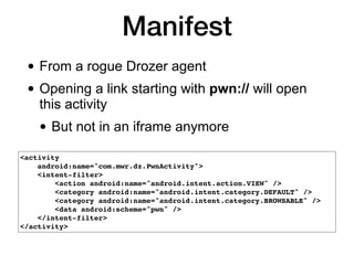 Manifest
• From a rogue Drozer agent
• Opening a link starting with pwn:// will open
this activity
• But not in an iframe anymore
<activity
android:name="com.mwr.dz.PwnActivity">
<intent-filter>
<action android:name="android.intent.action.VIEW" />
<category android:name="android.intent.category.DEFAULT" />
<category android:name="android.intent.category.BROWSABLE" />
<data android:scheme="pwn" />
</intent-filter>
</activity>
 