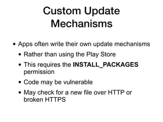 Custom Update
Mechanisms
• Apps often write their own update mechanisms
• Rather than using the Play Store
• This requires the INSTALL_PACKAGES
permission
• Code may be vulnerable
• May check for a new file over HTTP or
broken HTTPS
 