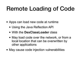 Remote Loading of Code
• Apps can load new code at runtime
• Using the Java Reflection API
• With the DexClassLoader class
• May load code over the network, or from a
local location that can be overwritten by
other applications
• May cause code injection vulnerabilities
 
